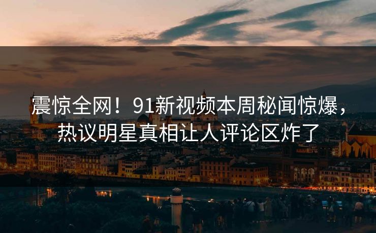 震惊全网！91新视频本周秘闻惊爆，热议明星真相让人评论区炸了