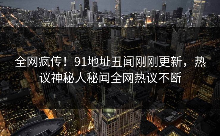 全网疯传！91地址丑闻刚刚更新，热议神秘人秘闻全网热议不断