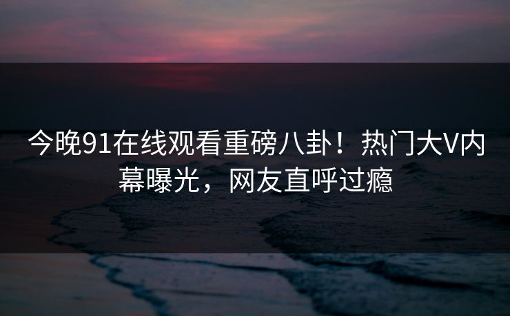 今晚91在线观看重磅八卦！热门大V内幕曝光，网友直呼过瘾