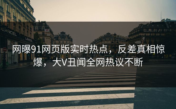 网曝91网页版实时热点，反差真相惊爆，大V丑闻全网热议不断