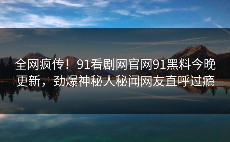 全网疯传！91看剧网官网91黑料今晚更新，劲爆神秘人秘闻网友直呼过瘾