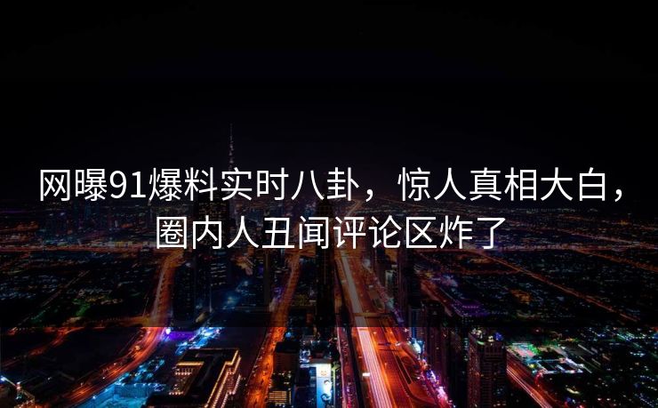 网曝91爆料实时八卦，惊人真相大白，圈内人丑闻评论区炸了
