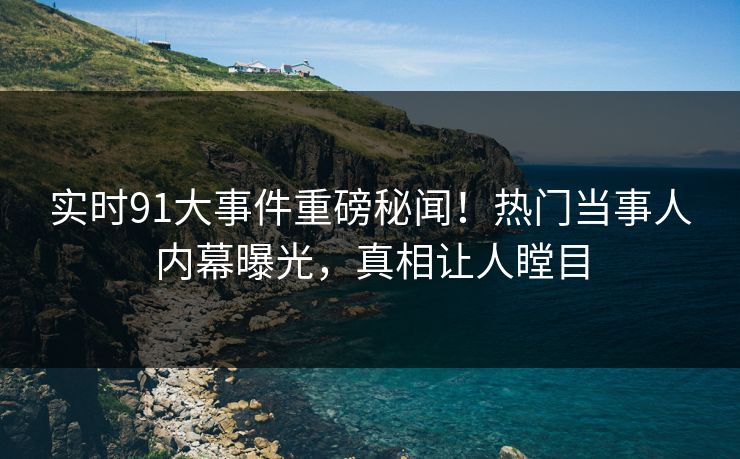 实时91大事件重磅秘闻！热门当事人内幕曝光，真相让人瞠目