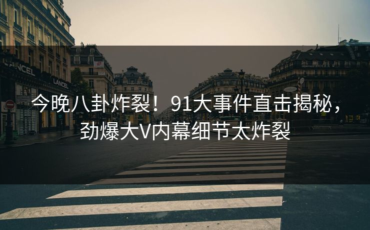 今晚八卦炸裂！91大事件直击揭秘，劲爆大V内幕细节太炸裂
