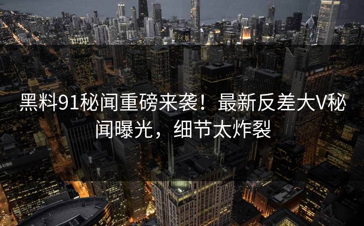 黑料91秘闻重磅来袭！最新反差大V秘闻曝光，细节太炸裂