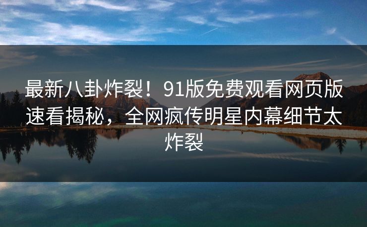 最新八卦炸裂！91版免费观看网页版速看揭秘，全网疯传明星内幕细节太炸裂