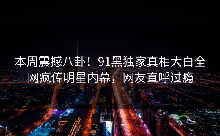 本周震撼八卦！91黑独家真相大白全网疯传明星内幕，网友直呼过瘾