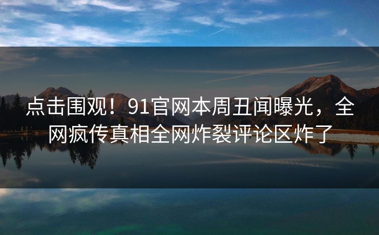 点击围观！91官网本周丑闻曝光，全网疯传真相全网炸裂评论区炸了