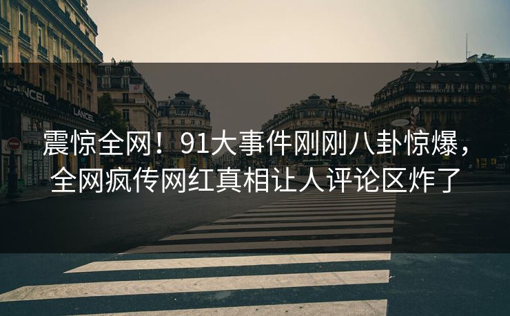 震惊全网！91大事件刚刚八卦惊爆，全网疯传网红真相让人评论区炸了
