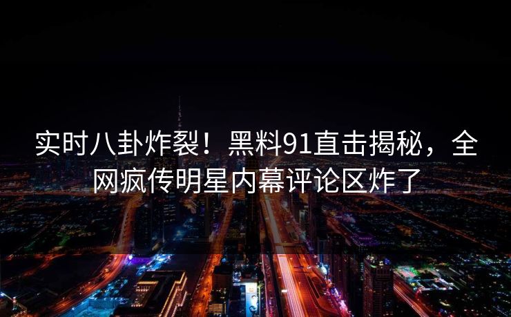 实时八卦炸裂！黑料91直击揭秘，全网疯传明星内幕评论区炸了