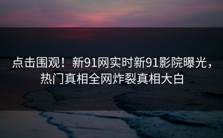 点击围观！新91网实时新91影院曝光，热门真相全网炸裂真相大白