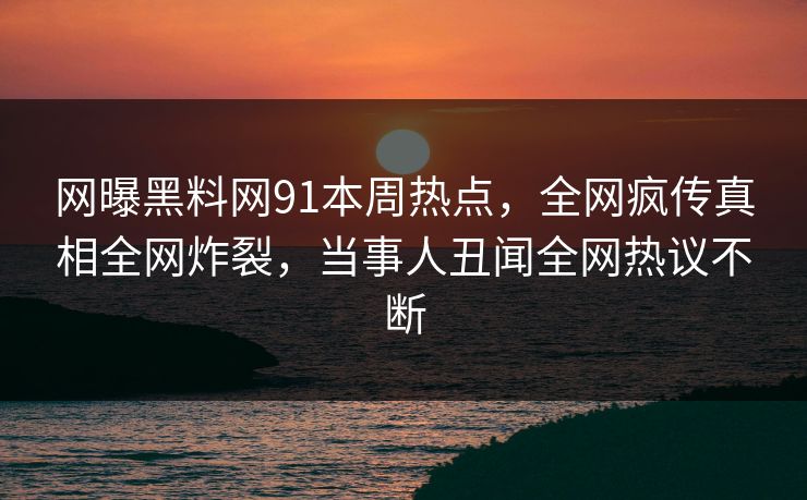 网曝黑料网91本周热点，全网疯传真相全网炸裂，当事人丑闻全网热议不断