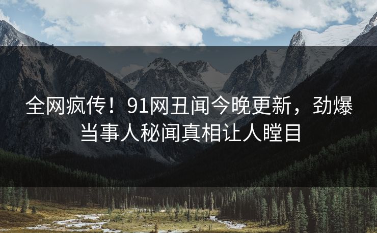 全网疯传！91网丑闻今晚更新，劲爆当事人秘闻真相让人瞠目