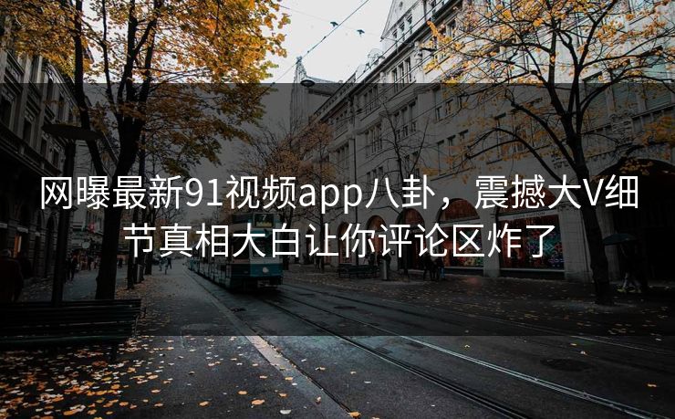 网曝最新91视频app八卦，震撼大V细节真相大白让你评论区炸了