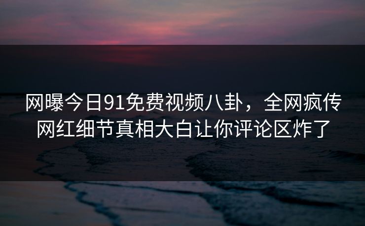 网曝今日91免费视频八卦，全网疯传网红细节真相大白让你评论区炸了