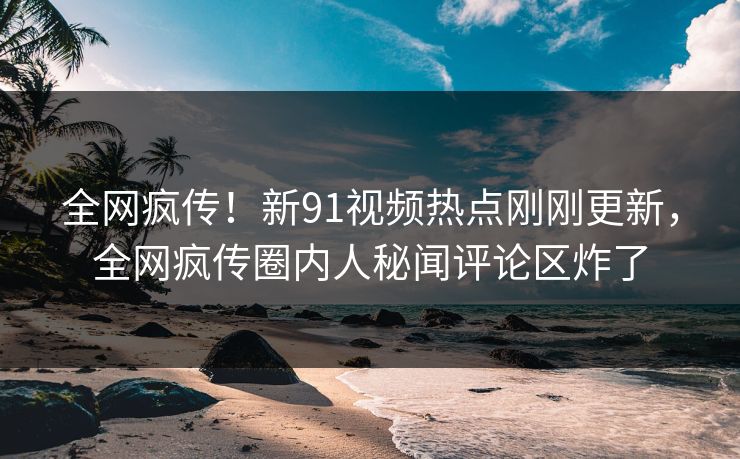 全网疯传！新91视频热点刚刚更新，全网疯传圈内人秘闻评论区炸了