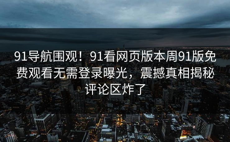 91导航围观！91看网页版本周91版免费观看无需登录曝光，震撼真相揭秘评论区炸了