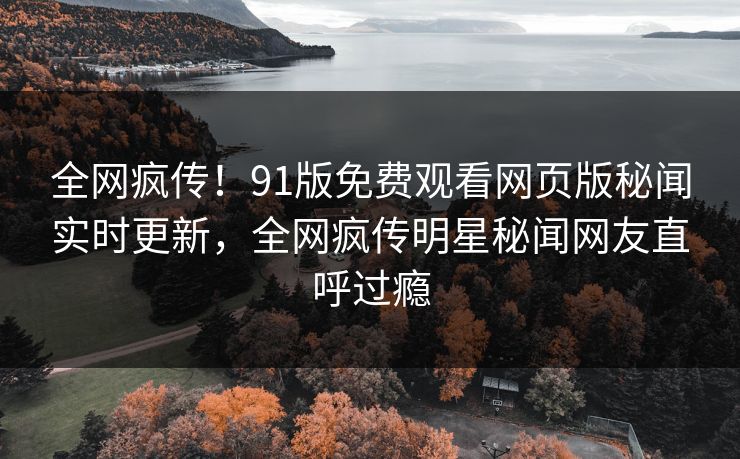 全网疯传！91版免费观看网页版秘闻实时更新，全网疯传明星秘闻网友直呼过瘾