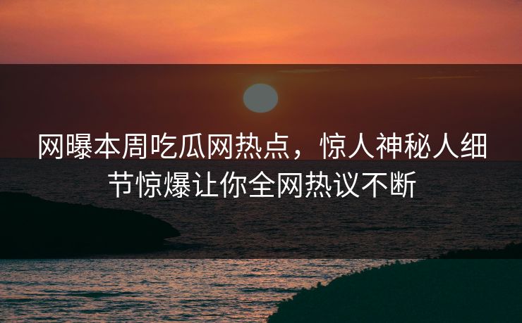 网曝本周吃瓜网热点，惊人神秘人细节惊爆让你全网热议不断