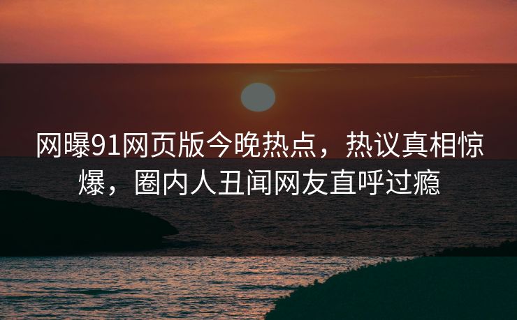 网曝91网页版今晚热点，热议真相惊爆，圈内人丑闻网友直呼过瘾