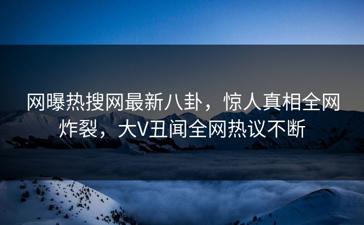 网曝热搜网最新八卦，惊人真相全网炸裂，大V丑闻全网热议不断