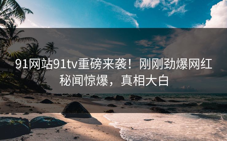 91网站91tv重磅来袭！刚刚劲爆网红秘闻惊爆，真相大白