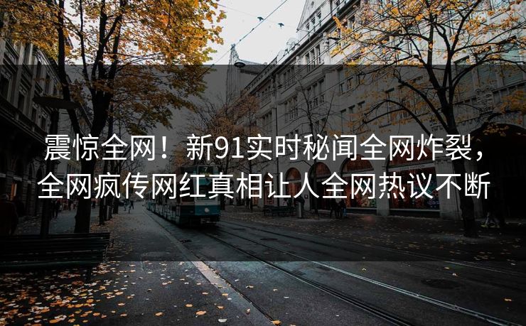 震惊全网！新91实时秘闻全网炸裂，全网疯传网红真相让人全网热议不断