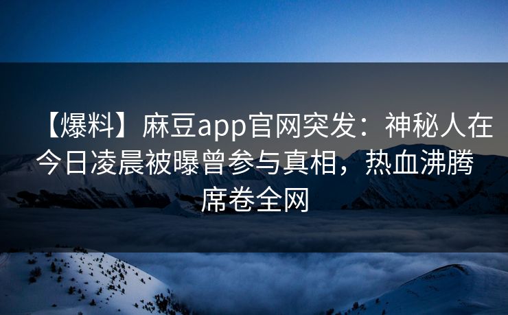 【爆料】麻豆app官网突发：神秘人在今日凌晨被曝曾参与真相，热血沸腾席卷全网