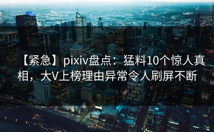 【紧急】pixiv盘点：猛料10个惊人真相，大V上榜理由异常令人刷屏不断