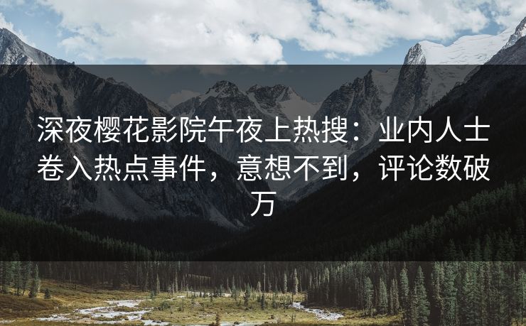 深夜樱花影院午夜上热搜：业内人士卷入热点事件，意想不到，评论数破万