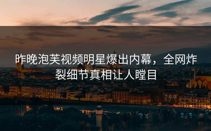 昨晚泡芙视频明星爆出内幕，全网炸裂细节真相让人瞠目