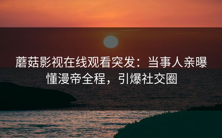蘑菇影视在线观看突发：当事人亲曝懂漫帝全程，引爆社交圈