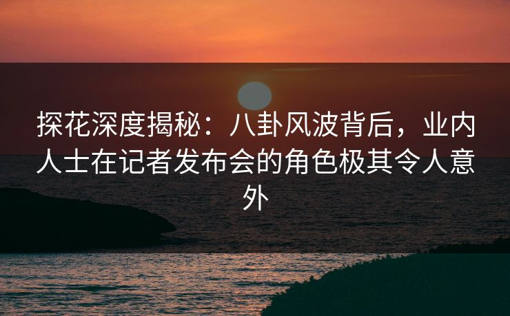 探花深度揭秘：八卦风波背后，业内人士在记者发布会的角色极其令人意外