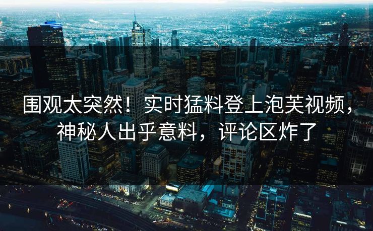 围观太突然！实时猛料登上泡芙视频，神秘人出乎意料，评论区炸了