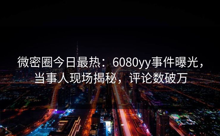 微密圈今日最热：6080yy事件曝光，当事人现场揭秘，评论数破万