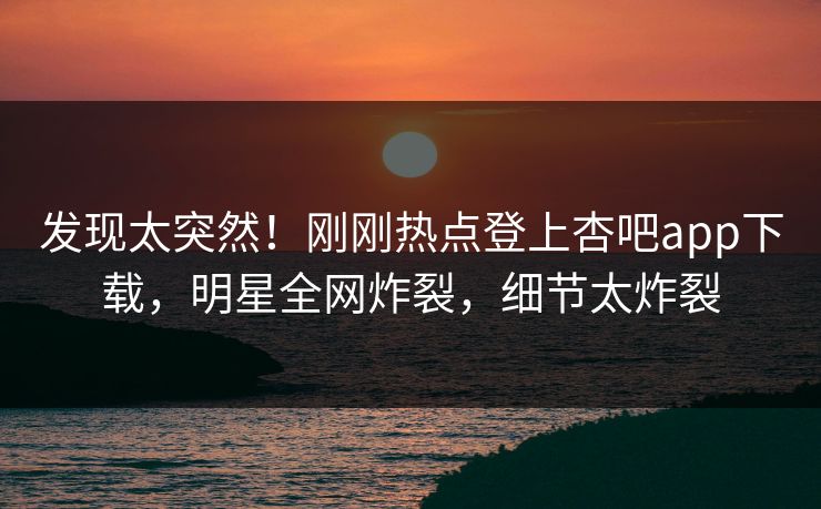 发现太突然！刚刚热点登上杏吧app下载，明星全网炸裂，细节太炸裂