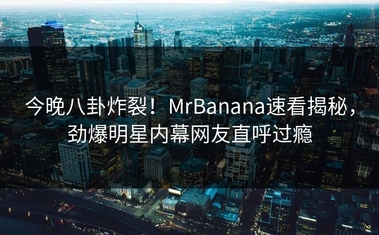 今晚八卦炸裂！MrBanana速看揭秘，劲爆明星内幕网友直呼过瘾