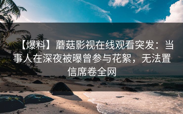 【爆料】蘑菇影视在线观看突发：当事人在深夜被曝曾参与花絮，无法置信席卷全网