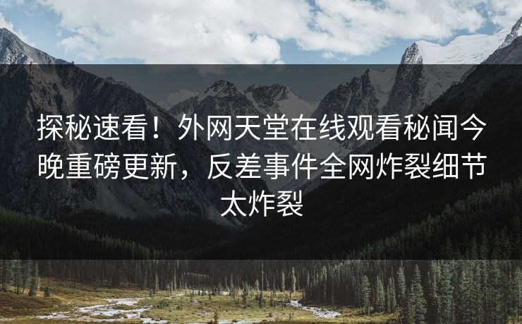 探秘速看！外网天堂在线观看秘闻今晚重磅更新，反差事件全网炸裂细节太炸裂