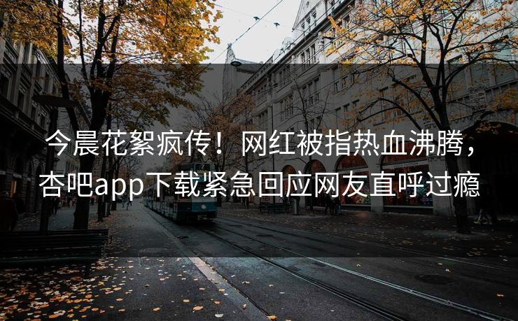 今晨花絮疯传！网红被指热血沸腾，杏吧app下载紧急回应网友直呼过瘾