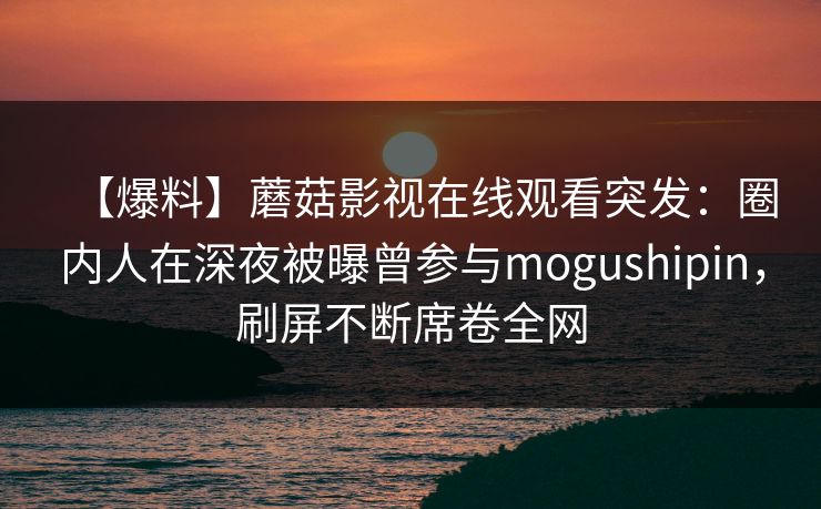 【爆料】蘑菇影视在线观看突发：圈内人在深夜被曝曾参与mogushipin，刷屏不断席卷全网