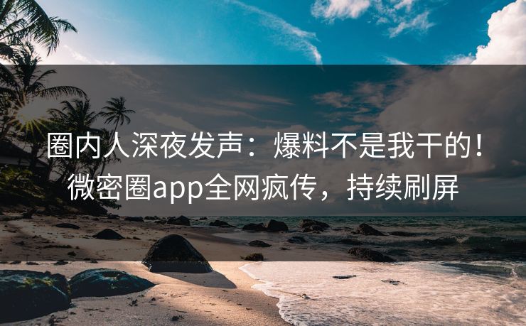 圈内人深夜发声：爆料不是我干的！微密圈app全网疯传，持续刷屏