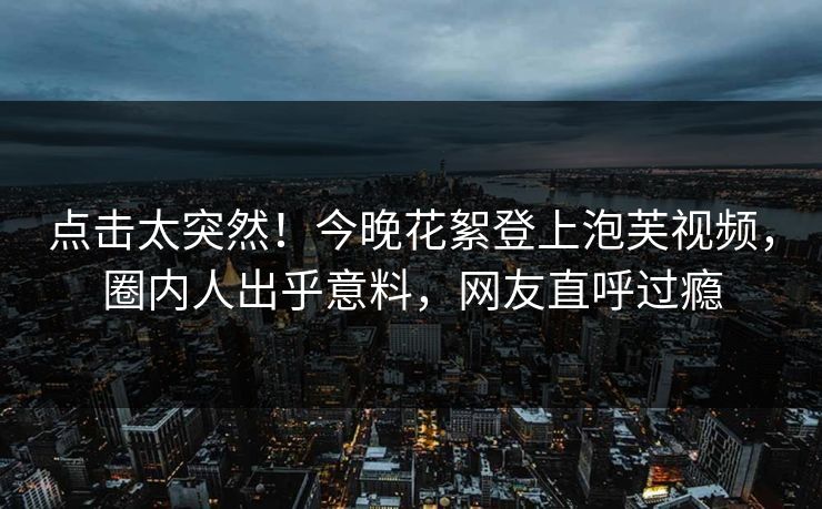 点击太突然！今晚花絮登上泡芙视频，圈内人出乎意料，网友直呼过瘾