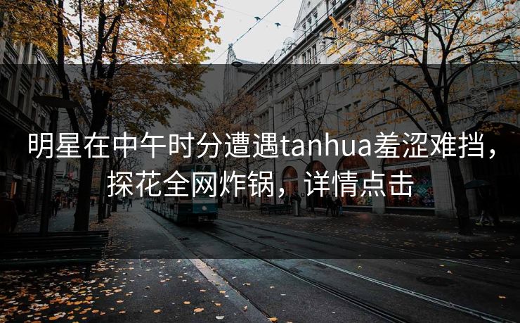明星在中午时分遭遇tanhua羞涩难挡，探花全网炸锅，详情点击