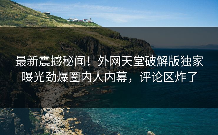 最新震撼秘闻！外网天堂破解版独家曝光劲爆圈内人内幕，评论区炸了