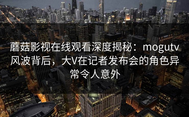 蘑菇影视在线观看深度揭秘：mogutv风波背后，大V在记者发布会的角色异常令人意外