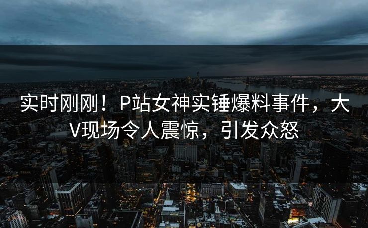 实时刚刚！P站女神实锤爆料事件，大V现场令人震惊，引发众怒