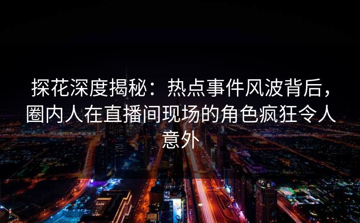 探花深度揭秘：热点事件风波背后，圈内人在直播间现场的角色疯狂令人意外