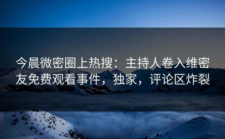 今晨微密圈上热搜：主持人卷入维密友免费观看事件，独家，评论区炸裂