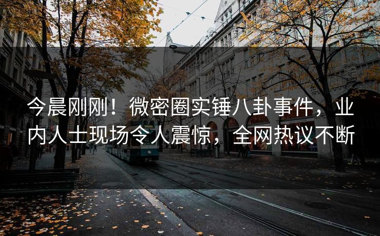 今晨刚刚！微密圈实锤八卦事件，业内人士现场令人震惊，全网热议不断
